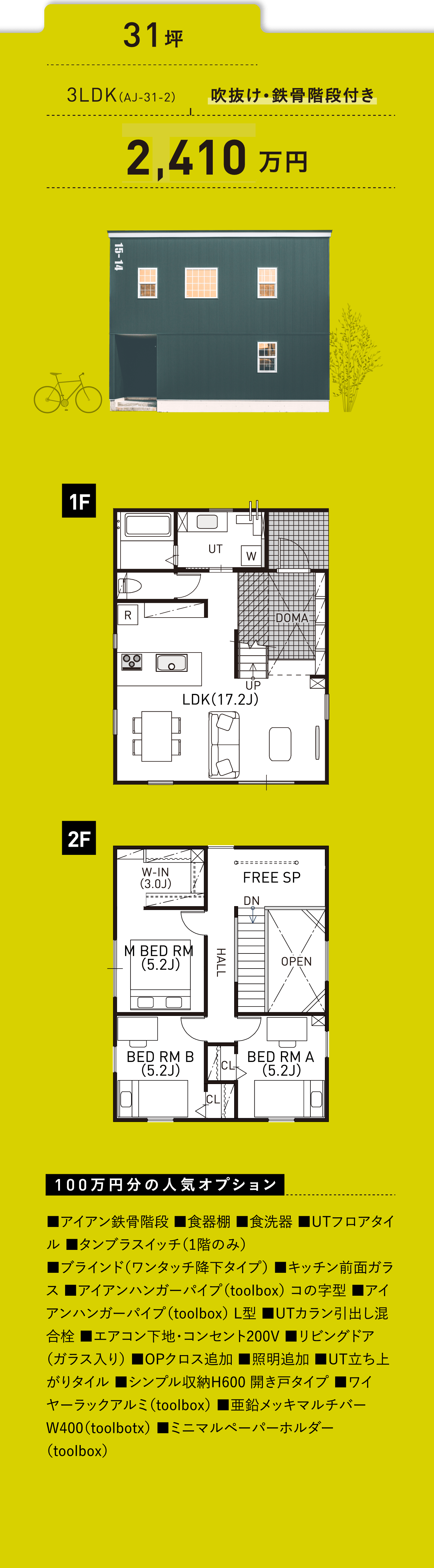 31坪／3LDK（AJ-31-2）／吹抜け・鉄骨階段付き／2,360万円／100万円分の人気オプション ■アイアン鉄骨階段 ■食器棚 ■食洗器 ■UTフロアタイル ■タンブラスイッチ（1階のみ） ■ブラインド（ワンタッチ降下タイプ） ■キッチン前面ガラス ■アイアンハンガーパイプ（toolbox） コの字型 ■アイアンハンガーパイプ（toolbox） L型 ■UTカラン引出し混合栓 ■エアコン下地・コンセント200V ■リビングドア（ガラス入り） ■OPクロス追加 ■照明追加 ■UT立ち上がりタイル ■シンプル収納H600 開き戸タイプ ■ワイヤーラックアルミ（toolbox） ■亜鉛メッキマルチバー W400（toolbotx） ■ミニマルペーパーホルダー（toolbox）