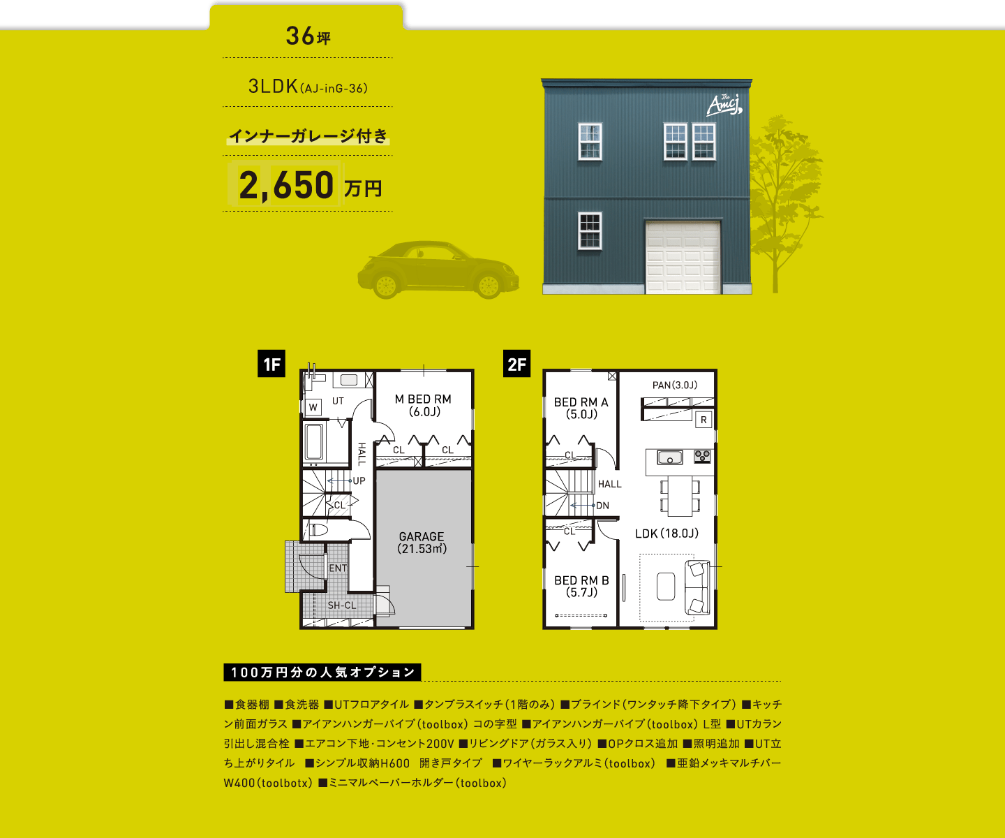 36坪／3LDK（AJ-inG-36）／インナーガレージ付き／2,600万円／100万円分の人気オプション ■食器棚 ■食洗器 ■UTフロアタイル ■タンブラスイッチ（1階のみ） ■ブラインド（ワンタッチ降下タイプ） ■キッチン前面ガラス ■アイアンハンガーパイプ（toolbox） コの字型 ■アイアンハンガーパイプ（toolbox） L型 ■UTカラン引出し混合栓 ■エアコン下地・コンセント200V ■リビングドア（ガラス入り） ■OPクロス追加 ■照明追加 ■UT立ち上がりタイル ■シンプル収納H600 開き戸タイプ ■ワイヤーラックアルミ（toolbox） ■亜鉛メッキマルチバー W400（toolbotx） ■ミニマルペーパーホルダー（toolbox）