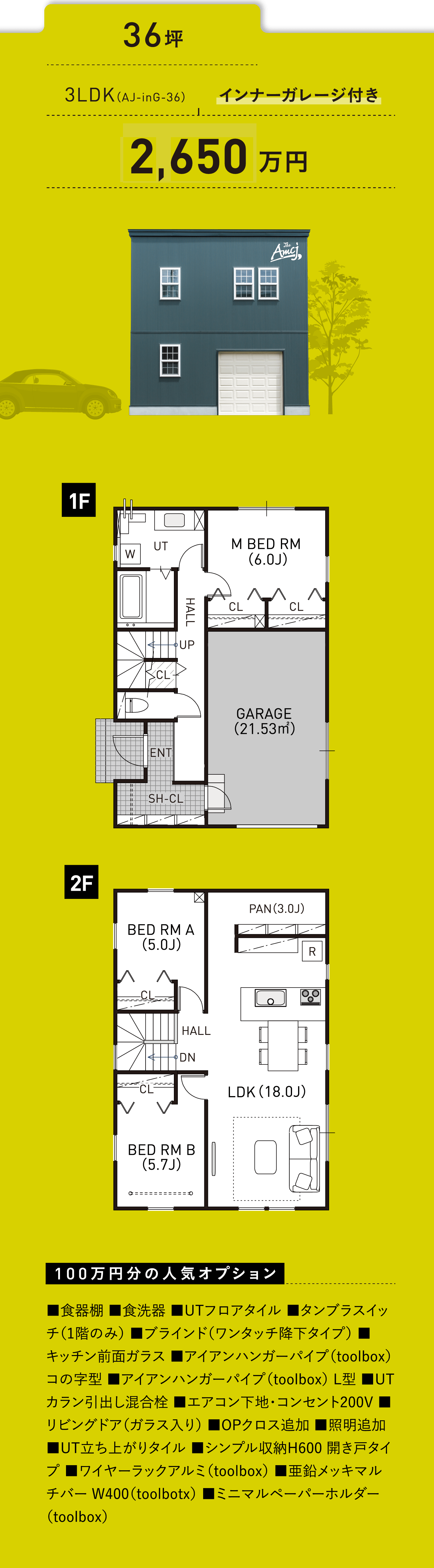 36坪／3LDK（AJ-inG-36）／インナーガレージ付き／2,600万円／100万円分の人気オプション ■食器棚 ■食洗器 ■UTフロアタイル ■タンブラスイッチ（1階のみ） ■ブラインド（ワンタッチ降下タイプ） ■キッチン前面ガラス ■アイアンハンガーパイプ（toolbox） コの字型 ■アイアンハンガーパイプ（toolbox） L型 ■UTカラン引出し混合栓 ■エアコン下地・コンセント200V ■リビングドア（ガラス入り） ■OPクロス追加 ■照明追加 ■UT立ち上がりタイル ■シンプル収納H600 開き戸タイプ ■ワイヤーラックアルミ（toolbox） ■亜鉛メッキマルチバー W400（toolbotx） ■ミニマルペーパーホルダー（toolbox）