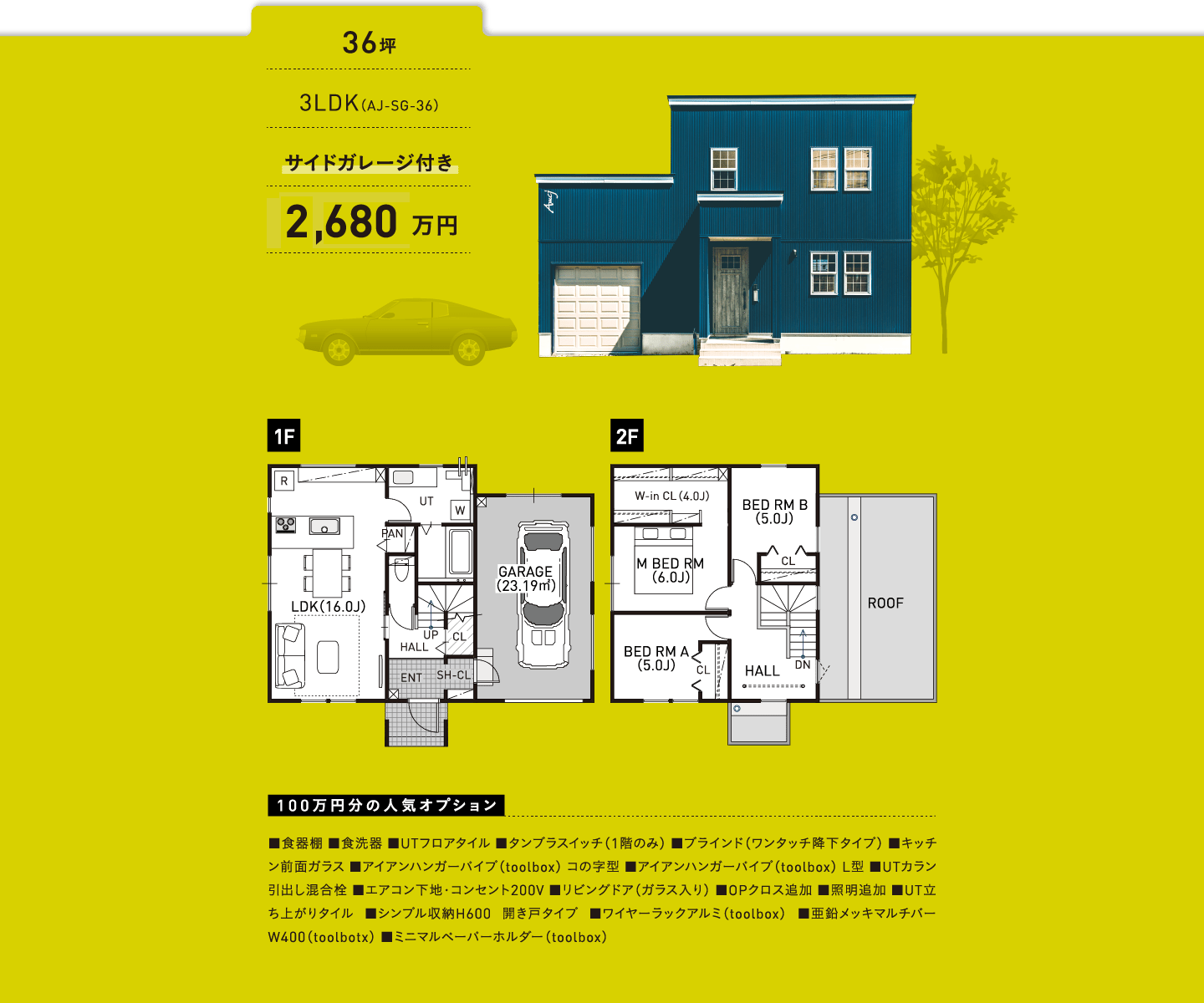 36坪／3LDK（AJ-SG-36）／サイドガレージ付き／2,630万円／100万円分の人気オプション ■食器棚 ■食洗器 ■UTフロアタイル ■タンブラスイッチ（1階のみ） ■ブラインド（ワンタッチ降下タイプ） ■キッチン前面ガラス ■アイアンハンガーパイプ（toolbox） コの字型 ■アイアンハンガーパイプ（toolbox） L型 ■UTカラン引出し混合栓 ■エアコン下地・コンセント200V ■リビングドア（ガラス入り） ■OPクロス追加 ■照明追加 ■UT立ち上がりタイル ■シンプル収納H600 開き戸タイプ ■ワイヤーラックアルミ（toolbox） ■亜鉛メッキマルチバー W400（toolbotx） ■ミニマルペーパーホルダー（toolbox）
